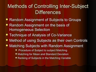 Methods of Controlling Inter-SubjectMethods of Controlling Inter-Subject
DifferencesDifferences
 Random Assignment of Subjects to GroupsRandom Assignment of Subjects to Groups
 Random Assignment on the basis ofRandom Assignment on the basis of
Homogeneous SelectionHomogeneous Selection
 Technique of Analysis of Co-VarianceTechnique of Analysis of Co-Variance
 Method of using Subjects as their own ControlsMethod of using Subjects as their own Controls
 Matching Subjects with Random AssignmentMatching Subjects with Random Assignment
 Procedure of Subject to subject MatchingProcedure of Subject to subject Matching
 Matching for Mean and Standard DeviationMatching for Mean and Standard Deviation
 Ranking of Subjects in the Matching VariableRanking of Subjects in the Matching Variable
 