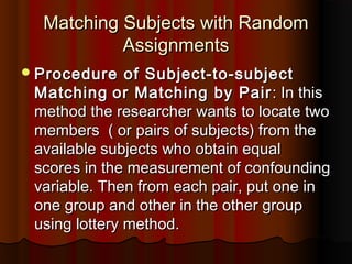 Matching Subjects with RandomMatching Subjects with Random
AssignmentsAssignments
Procedure of Subject-to-subjectProcedure of Subject-to-subject
MatchingMatching or Matching by Pairor Matching by Pair : In this: In this
method the researcher wants to locate twomethod the researcher wants to locate two
members ( or pairs of subjects) from themembers ( or pairs of subjects) from the
available subjects who obtain equalavailable subjects who obtain equal
scores in the measurement of confoundingscores in the measurement of confounding
variable. Then from each pair, put one invariable. Then from each pair, put one in
one group and other in the other groupone group and other in the other group
using lottery method.using lottery method.
 