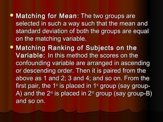  Matching for MeanMatching for Mean : The two groups are: The two groups are
selected in such a way such that the mean andselected in such a way such that the mean and
standard deviation of both the groups are equalstandard deviation of both the groups are equal
on the matching variable.on the matching variable.
 Matching Ranking of Subjects on theMatching Ranking of Subjects on the
Variable:Variable: In this method the scores on theIn this method the scores on the
confounding variable are arranged in ascendingconfounding variable are arranged in ascending
or descending order. Then it is paired from theor descending order. Then it is paired from the
above as 1 and 2; 3 and 4; and so on. From theabove as 1 and 2; 3 and 4; and so on. From the
first pair, the 1first pair, the 1stst
is placed in 1is placed in 1stst
group (say group-group (say group-
A) and the 2A) and the 2ndnd
is placed in 2is placed in 2ndnd
group (say group-B)group (say group-B)
and so on.and so on.
 