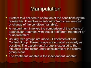 ManipulationManipulation
 It refers to a deliberate operation of the conditions by theIt refers to a deliberate operation of the conditions by the
researcher. It involves intentional introduction, removalresearcher. It involves intentional introduction, removal
or change of the condition (variable).or change of the condition (variable).
 An experiment involves the comparison of the effects ofAn experiment involves the comparison of the effects of
a particular treatment with that of a different treatment ora particular treatment with that of a different treatment or
of no treatment.of no treatment.
 Usually, two groups are made – Experimental andUsually, two groups are made – Experimental and
Control Group. These groups are equated as nearly asControl Group. These groups are equated as nearly as
possible. The experimental group is exposed to thepossible. The experimental group is exposed to the
influence of the factor under consideration; the controlinfluence of the factor under consideration; the control
group is not.group is not.
 The treatment variable is the independent variable.The treatment variable is the independent variable.
 