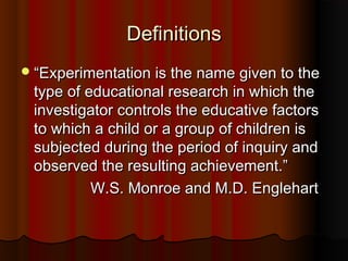 DefinitionsDefinitions
““Experimentation is the name given to theExperimentation is the name given to the
type of educational research in which thetype of educational research in which the
investigator controls the educative factorsinvestigator controls the educative factors
to which a child or a group of children isto which a child or a group of children is
subjected during the period of inquiry andsubjected during the period of inquiry and
observed the resulting achievement.”observed the resulting achievement.”
W.S. Monroe and M.D. EnglehartW.S. Monroe and M.D. Englehart
 