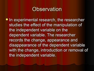 ObservationObservation
In experimental research, the researcherIn experimental research, the researcher
studies the effect of the manipulation ofstudies the effect of the manipulation of
the independent variable on thethe independent variable on the
dependent variable. The researcherdependent variable. The researcher
records the change, appearance andrecords the change, appearance and
disappearance of the dependent variabledisappearance of the dependent variable
with the change, introduction or removal ofwith the change, introduction or removal of
the independent variable.the independent variable.
 