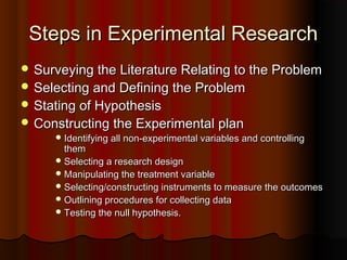 Steps in Experimental ResearchSteps in Experimental Research
 Surveying the Literature Relating to the ProblemSurveying the Literature Relating to the Problem
 Selecting and Defining the ProblemSelecting and Defining the Problem
 Stating of HypothesisStating of Hypothesis
 Constructing the Experimental planConstructing the Experimental plan
 Identifying all non-experimental variables and controllingIdentifying all non-experimental variables and controlling
themthem
 Selecting a research designSelecting a research design
 Manipulating the treatment variableManipulating the treatment variable
 Selecting/constructing instruments to measure the outcomesSelecting/constructing instruments to measure the outcomes
 Outlining procedures for collecting dataOutlining procedures for collecting data
 Testing the null hypothesis.Testing the null hypothesis.
 