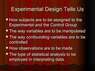 Experimental Design Tells UsExperimental Design Tells Us
How subjects are to be assigned to theHow subjects are to be assigned to the
Experimental and the Control GroupExperimental and the Control Group
The way variables are to be manipulatedThe way variables are to be manipulated
The way confounding variables are to beThe way confounding variables are to be
controlledcontrolled
How observations are to be madeHow observations are to be made
The type of statistical analysis to beThe type of statistical analysis to be
employed in interpreting data.employed in interpreting data.
 
