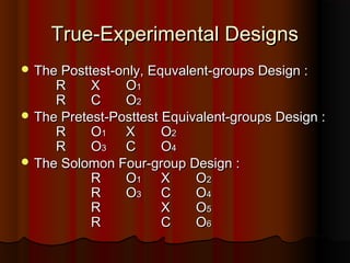 True-Experimental DesignsTrue-Experimental Designs
 The Posttest-only, Equvalent-groups Design :The Posttest-only, Equvalent-groups Design :
RR XX OO11
RR CC OO22
 The Pretest-Posttest Equivalent-groups Design :The Pretest-Posttest Equivalent-groups Design :
RR OO11 XX OO22
RR OO33 CC OO44
 The Solomon Four-group Design :The Solomon Four-group Design :
RR OO11 XX OO22
RR OO33 CC OO44
RR XX OO55
RR CC OO66
 