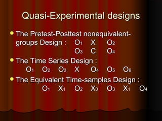 Quasi-Experimental designsQuasi-Experimental designs
The Pretest-Posttest nonequivalent-The Pretest-Posttest nonequivalent-
groups Design :groups Design : OO11 XX OO22
OO33 CC OO44
The Time Series Design :The Time Series Design :
OO11 OO22 OO33 XX OO44 OO55 OO66
The Equivalent Time-samples Design :The Equivalent Time-samples Design :
OO11 XX11 OO22 XX00 OO33 XX11 OO44
 