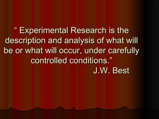 ““ Experimental Research is theExperimental Research is the
description and analysis of what willdescription and analysis of what will
be or what will occur, under carefullybe or what will occur, under carefully
controlled conditions.”controlled conditions.”
J.W. BestJ.W. Best
 