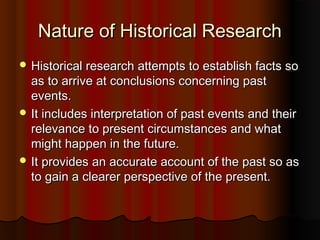 Nature of Historical ResearchNature of Historical Research
 Historical research attempts to establish facts soHistorical research attempts to establish facts so
as to arrive at conclusions concerning pastas to arrive at conclusions concerning past
events.events.
 It includes interpretation of past events and theirIt includes interpretation of past events and their
relevance to present circumstances and whatrelevance to present circumstances and what
might happen in the future.might happen in the future.
 It provides an accurate account of the past so asIt provides an accurate account of the past so as
to gain a clearer perspective of the present.to gain a clearer perspective of the present.
 