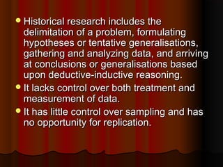 Historical research includes theHistorical research includes the
delimitation of a problem, formulatingdelimitation of a problem, formulating
hypotheses or tentative generalisations,hypotheses or tentative generalisations,
gathering and analyzing data, and arrivinggathering and analyzing data, and arriving
at conclusions or generalisations basedat conclusions or generalisations based
upon deductive-inductive reasoning.upon deductive-inductive reasoning.
It lacks control over both treatment andIt lacks control over both treatment and
measurement of data.measurement of data.
It has little control over sampling and hasIt has little control over sampling and has
no opportunity for replication.no opportunity for replication.
 