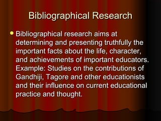 Bibliographical ResearchBibliographical Research
Bibliographical research aims atBibliographical research aims at
determining and presenting truthfully thedetermining and presenting truthfully the
important facts about the life, character,important facts about the life, character,
and achievements of important educators.and achievements of important educators.
Example: Studies on the contributions ofExample: Studies on the contributions of
Gandhiji, Tagore and other educationistsGandhiji, Tagore and other educationists
and their influence on current educationaland their influence on current educational
practice and thought.practice and thought.
 
