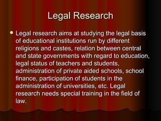 Legal ResearchLegal Research
 Legal research aims at studying the legal basisLegal research aims at studying the legal basis
of educational institutions run by differentof educational institutions run by different
religions and castes, relation between centralreligions and castes, relation between central
and state governments with regard to education,and state governments with regard to education,
legal status of teachers and students,legal status of teachers and students,
administration of private aided schools, schooladministration of private aided schools, school
finance, participation of students in thefinance, participation of students in the
administration of universities, etc. Legaladministration of universities, etc. Legal
research needs special training in the field ofresearch needs special training in the field of
law.law.
 