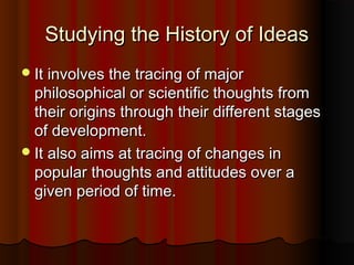 Studying the History of IdeasStudying the History of Ideas
It involves the tracing of majorIt involves the tracing of major
philosophical or scientific thoughts fromphilosophical or scientific thoughts from
their origins through their different stagestheir origins through their different stages
of development.of development.
It also aims at tracing of changes inIt also aims at tracing of changes in
popular thoughts and attitudes over apopular thoughts and attitudes over a
given period of time.given period of time.
 