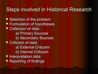 Steps involved in Historical ResearchSteps involved in Historical Research
 Selection of the problemSelection of the problem
 Formulation of hypothesesFormulation of hypotheses
 Collection of data:Collection of data:
a) Primary Sourcesa) Primary Sources
b) Secondary Sourcesb) Secondary Sources
 Criticism of data:Criticism of data:
a) External Criticisma) External Criticism
b) Internal Criticismb) Internal Criticism
 Interpretation dataInterpretation data
 Reporting of findingsReporting of findings
 