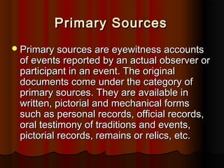 Primary SourcesPrimary Sources
Primary sources are eyewitness accountsPrimary sources are eyewitness accounts
of events reported by an actual observer orof events reported by an actual observer or
participant in an event. The originalparticipant in an event. The original
documents come under the category ofdocuments come under the category of
primary sources. They are available inprimary sources. They are available in
written, pictorial and mechanical formswritten, pictorial and mechanical forms
such as personal records, official records,such as personal records, official records,
oral testimony of traditions and events,oral testimony of traditions and events,
pictorial records, remains or relics, etc.pictorial records, remains or relics, etc.
 