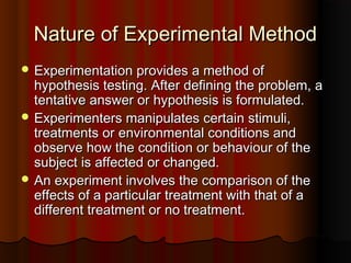 Nature of Experimental MethodNature of Experimental Method
 Experimentation provides a method ofExperimentation provides a method of
hypothesis testing. After defining the problem, ahypothesis testing. After defining the problem, a
tentative answer or hypothesis is formulated.tentative answer or hypothesis is formulated.
 Experimenters manipulates certain stimuli,Experimenters manipulates certain stimuli,
treatments or environmental conditions andtreatments or environmental conditions and
observe how the condition or behaviour of theobserve how the condition or behaviour of the
subject is affected or changed.subject is affected or changed.
 An experiment involves the comparison of theAn experiment involves the comparison of the
effects of a particular treatment with that of aeffects of a particular treatment with that of a
different treatment or no treatment.different treatment or no treatment.
 