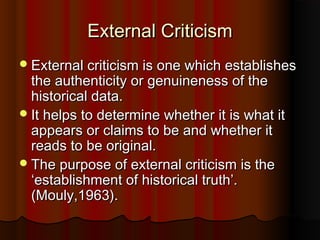 External CriticismExternal Criticism
External criticism is one which establishesExternal criticism is one which establishes
the authenticity or genuineness of thethe authenticity or genuineness of the
historical data.historical data.
It helps to determine whether it is what itIt helps to determine whether it is what it
appears or claims to be and whether itappears or claims to be and whether it
reads to be original.reads to be original.
The purpose of external criticism is theThe purpose of external criticism is the
‘establishment of historical truth’.‘establishment of historical truth’.
(Mouly,1963).(Mouly,1963).
 