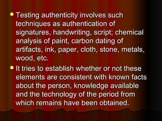 Testing authenticity involves suchTesting authenticity involves such
techniques as authentication oftechniques as authentication of
signatures, handwriting, script; chemicalsignatures, handwriting, script; chemical
analysis of paint, carbon dating ofanalysis of paint, carbon dating of
artifacts, ink, paper, cloth, stone, metals,artifacts, ink, paper, cloth, stone, metals,
wood, etc.wood, etc.
It tries to establish whether or not theseIt tries to establish whether or not these
elements are consistent with known factselements are consistent with known facts
about the person, knowledge availableabout the person, knowledge available
and the technology of the period fromand the technology of the period from
which remains have been obtained.which remains have been obtained.
 