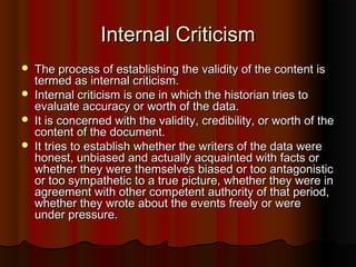 Internal CriticismInternal Criticism
 The process of establishing the validity of the content isThe process of establishing the validity of the content is
termed as internal criticism.termed as internal criticism.
 Internal criticism is one in which the historian tries toInternal criticism is one in which the historian tries to
evaluate accuracy or worth of the data.evaluate accuracy or worth of the data.
 It is concerned with the validity, credibility, or worth of theIt is concerned with the validity, credibility, or worth of the
content of the document.content of the document.
 It tries to establish whether the writers of the data wereIt tries to establish whether the writers of the data were
honest, unbiased and actually acquainted with facts orhonest, unbiased and actually acquainted with facts or
whether they were themselves biased or too antagonisticwhether they were themselves biased or too antagonistic
or too sympathetic to a true picture, whether they were inor too sympathetic to a true picture, whether they were in
agreement with other competent authority of that period,agreement with other competent authority of that period,
whether they wrote about the events freely or werewhether they wrote about the events freely or were
under pressure.under pressure.
 