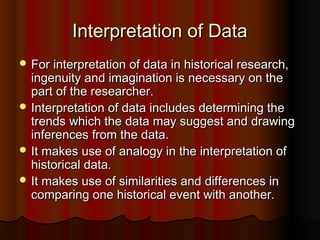 Interpretation of DataInterpretation of Data
 For interpretation of data in historical research,For interpretation of data in historical research,
ingenuity and imagination is necessary on theingenuity and imagination is necessary on the
part of the researcher.part of the researcher.
 Interpretation of data includes determining theInterpretation of data includes determining the
trends which the data may suggest and drawingtrends which the data may suggest and drawing
inferences from the data.inferences from the data.
 It makes use of analogy in the interpretation ofIt makes use of analogy in the interpretation of
historical data.historical data.
 It makes use of similarities and differences inIt makes use of similarities and differences in
comparing one historical event with another.comparing one historical event with another.
 