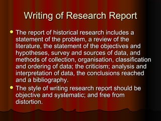 Writing of Research ReportWriting of Research Report
 The report of historical research includes aThe report of historical research includes a
statement of the problem, a review of thestatement of the problem, a review of the
literature, the statement of the objectives andliterature, the statement of the objectives and
hypotheses, survey and sources of data, andhypotheses, survey and sources of data, and
methods of collection, organisation, classificationmethods of collection, organisation, classification
and ordering of data; the criticism; analysis andand ordering of data; the criticism; analysis and
interpretation of data, the conclusions reachedinterpretation of data, the conclusions reached
and a bibliography.and a bibliography.
 The style of writing research report should beThe style of writing research report should be
objective and systematic; and free fromobjective and systematic; and free from
distortion.distortion.
 