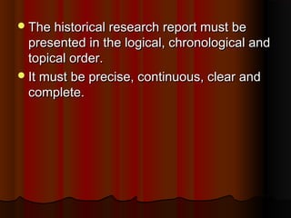 The historical research report must beThe historical research report must be
presented in the logical, chronological andpresented in the logical, chronological and
topical order.topical order.
It must be precise, continuous, clear andIt must be precise, continuous, clear and
complete.complete.
 
