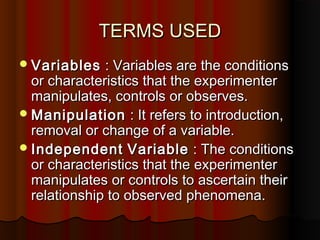 TERMS USEDTERMS USED
VariablesVariables : Variables are the conditions: Variables are the conditions
or characteristics that the experimenteror characteristics that the experimenter
manipulates, controls or observes.manipulates, controls or observes.
ManipulationManipulation : It refers to introduction,: It refers to introduction,
removal or change of a variable.removal or change of a variable.
IndependentIndependent VariableVariable : The conditions: The conditions
or characteristics that the experimenteror characteristics that the experimenter
manipulates or controls to ascertain theirmanipulates or controls to ascertain their
relationship to observed phenomena.relationship to observed phenomena.
 