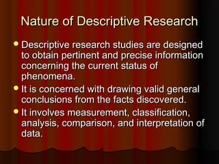 Nature of Descriptive ResearchNature of Descriptive Research
Descriptive research studies are designedDescriptive research studies are designed
to obtain pertinent and precise informationto obtain pertinent and precise information
concerning the current status ofconcerning the current status of
phenomena.phenomena.
It is concerned with drawing valid generalIt is concerned with drawing valid general
conclusions from the facts discovered.conclusions from the facts discovered.
It involves measurement, classification,It involves measurement, classification,
analysis, comparison, and interpretation ofanalysis, comparison, and interpretation of
data.data.
 