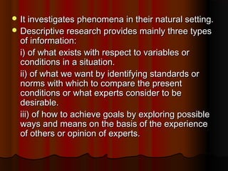  It investigates phenomena in their natural setting.It investigates phenomena in their natural setting.
 Descriptive research provides mainly three typesDescriptive research provides mainly three types
of information:of information:
i) of what exists with respect to variables ori) of what exists with respect to variables or
conditions in a situation.conditions in a situation.
ii) of what we want by identifying standards orii) of what we want by identifying standards or
norms with which to compare the presentnorms with which to compare the present
conditions or what experts consider to beconditions or what experts consider to be
desirable.desirable.
iii) of how to achieve goals by exploring possibleiii) of how to achieve goals by exploring possible
ways and means on the basis of the experienceways and means on the basis of the experience
of others or opinion of experts.of others or opinion of experts.
 