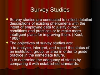 Survey StudiesSurvey Studies
 Survey studies are conducted to collect detailedSurvey studies are conducted to collect detailed
descriptions of existing phenomena with thedescriptions of existing phenomena with the
intent of employing data to justify currentintent of employing data to justify current
conditions and practices or to make moreconditions and practices or to make more
intelligent plans for improving them. ( Koul,intelligent plans for improving them. ( Koul,
1988)1988)
 The objectives of survey studies are:The objectives of survey studies are:
i) to analyze, interpret, and report the status ofi) to analyze, interpret, and report the status of
an institution, group, or area in order to guidean institution, group, or area in order to guide
practice in the immediate future.practice in the immediate future.
ii) to determine the adequacy of status byii) to determine the adequacy of status by
comparing it with established standards.comparing it with established standards.
 