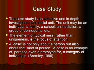 Case StudyCase Study
 The case study is an intensive and in depthThe case study is an intensive and in depth
investigation of a social unit. The unit may be aninvestigation of a social unit. The unit may be an
individual, a family, a school, an institution, aindividual, a family, a school, an institution, a
group of delinquents, etc.group of delinquents, etc.
 The element of typical ness, rather thanThe element of typical ness, rather than
uniqueness, is the focus of attention.uniqueness, is the focus of attention.
 A ‘case’ is not only about a person but alsoA ‘case’ is not only about a person but also
about that ‘kind of person’. A case is an exampleabout that ‘kind of person’. A case is an example
of, perhaps even a prototype for, a category ofof, perhaps even a prototype for, a category of
individuals. (Bromley,1986)individuals. (Bromley,1986)
 