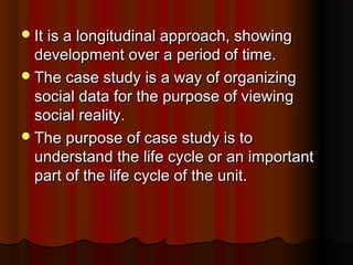 It is a longitudinal approach, showingIt is a longitudinal approach, showing
development over a period of time.development over a period of time.
The case study is a way of organizingThe case study is a way of organizing
social data for the purpose of viewingsocial data for the purpose of viewing
social reality.social reality.
The purpose of case study is toThe purpose of case study is to
understand the life cycle or an importantunderstand the life cycle or an important
part of the life cycle of the unit.part of the life cycle of the unit.
 