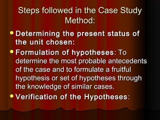 Steps followed in the Case StudySteps followed in the Case Study
Method:Method:
Determining the present status ofDetermining the present status of
the unit chosen:the unit chosen:
Formulation of hypothesesFormulation of hypotheses : To: To
determine the most probable antecedentsdetermine the most probable antecedents
of the case and to formulate a fruitfulof the case and to formulate a fruitful
hypothesis or set of hypotheses throughhypothesis or set of hypotheses through
the knowledge of similar cases.the knowledge of similar cases.
Verification of the HypothesesVerification of the Hypotheses ::
 