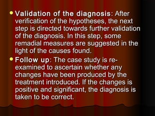 Validation of the diagnosisValidation of the diagnosis : After: After
verification of the hypotheses, the nextverification of the hypotheses, the next
step is directed towards further validationstep is directed towards further validation
of the diagnosis. In this step, someof the diagnosis. In this step, some
remadial measures are suggested in theremadial measures are suggested in the
light of the causes found.light of the causes found.
Follow upFollow up: The case study is re-: The case study is re-
examined to ascertain whether anyexamined to ascertain whether any
changes have been produced by thechanges have been produced by the
treatment introduced. If the changes istreatment introduced. If the changes is
positive and significant, the diagnosis ispositive and significant, the diagnosis is
taken to be correct.taken to be correct.
 