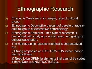 Ethnographic ResearchEthnographic Research
A)A) Ethnos: A Greek word for people, race of culturalEthnos: A Greek word for people, race of cultural
group.group.
B)B) Ethnography: Descriptive account of people of race orEthnography: Descriptive account of people of race or
cultural group of descriptive anthropology.cultural group of descriptive anthropology.
C)C) Ethnographic Research: This type of research isEthnographic Research: This type of research is
concerned with studying a social group and giving itsconcerned with studying a social group and giving its
cultural description.cultural description.
D)D) The Ethnographic research method is characterizedThe Ethnographic research method is characterized
by:by:
i) Strong emphasis on EXPLORATION rather than toi) Strong emphasis on EXPLORATION rather than to
test hypothesis.test hypothesis.
ii) Need to be OPEN to elements that cannot be codedii) Need to be OPEN to elements that cannot be coded
before. Data is UNSTRUCTURED.before. Data is UNSTRUCTURED.
 