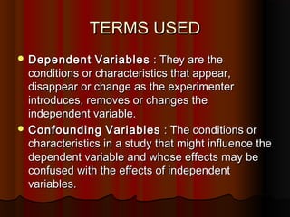 TERMS USEDTERMS USED
 DependentDependent VariablesVariables : They are the: They are the
conditions or characteristics that appear,conditions or characteristics that appear,
disappear or change as the experimenterdisappear or change as the experimenter
introduces, removes or changes theintroduces, removes or changes the
independent variable.independent variable.
 ConfoundingConfounding VariablesVariables : The conditions or: The conditions or
characteristics in a study that might influence thecharacteristics in a study that might influence the
dependent variable and whose effects may bedependent variable and whose effects may be
confused with the effects of independentconfused with the effects of independent
variables.variables.
 