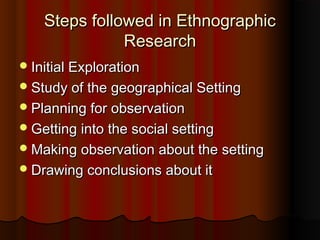 Steps followed in EthnographicSteps followed in Ethnographic
ResearchResearch
Initial ExplorationInitial Exploration
Study of the geographical SettingStudy of the geographical Setting
Planning for observationPlanning for observation
Getting into the social settingGetting into the social setting
Making observation about the settingMaking observation about the setting
Drawing conclusions about itDrawing conclusions about it
 