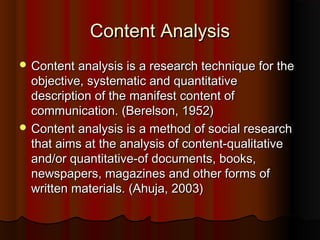 Content AnalysisContent Analysis
 Content analysis is a research technique for theContent analysis is a research technique for the
objective, systematic and quantitativeobjective, systematic and quantitative
description of the manifest content ofdescription of the manifest content of
communication. (Berelson, 1952)communication. (Berelson, 1952)
 Content analysis is a method of social researchContent analysis is a method of social research
that aims at the analysis of content-qualitativethat aims at the analysis of content-qualitative
and/or quantitative-of documents, books,and/or quantitative-of documents, books,
newspapers, magazines and other forms ofnewspapers, magazines and other forms of
written materials. (Ahuja, 2003)written materials. (Ahuja, 2003)
 