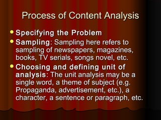 Process of Content AnalysisProcess of Content Analysis
Specifying the ProblemSpecifying the Problem
SamplingSampling: Sampling here refers to: Sampling here refers to
sampling of newspapers, magazines,sampling of newspapers, magazines,
books, TV serials, songs novel, etc.books, TV serials, songs novel, etc.
Choosing and defining unit ofChoosing and defining unit of
analysisanalysis: The unit analysis may be a: The unit analysis may be a
single word, a theme of subject (e.g.single word, a theme of subject (e.g.
Propaganda, advertisement, etc.), aPropaganda, advertisement, etc.), a
character, a sentence or paragraph, etc.character, a sentence or paragraph, etc.
 
