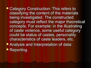 Category Construction: This refers toCategory Construction: This refers to
classifying the content of the materialsclassifying the content of the materials
being investigated. The constructedbeing investigated. The constructed
category must reflect the major theoreticalcategory must reflect the major theoretical
concepts. For example: in the illustratingconcepts. For example: in the illustrating
of caste violence, some useful categoryof caste violence, some useful category
could be status of castes, personalitycould be status of castes, personality
characteristics of caste leaders, etc.characteristics of caste leaders, etc.
Analysis and Interpretation of data:Analysis and Interpretation of data:
ReportingReporting
 