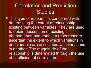 Correlation and PredictionCorrelation and Prediction
StudiesStudies
This type of research is concerned withThis type of research is concerned with
determining the extent of relationshipdetermining the extent of relationship
existing between variables. They are usedexisting between variables. They are used
to obtain description of existingto obtain description of existing
phenomenon and enable a researcher tophenomenon and enable a researcher to
ascertain the extent to which variations inascertain the extent to which variations in
one variable are associated with variationsone variable are associated with variations
in another. The magnitude of thein another. The magnitude of the
relationship is determined through the userelationship is determined through the use
of coefficient of correlation.of coefficient of correlation.
 
