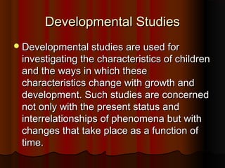 Developmental StudiesDevelopmental Studies
Developmental studies are used forDevelopmental studies are used for
investigating the characteristics of childreninvestigating the characteristics of children
and the ways in which theseand the ways in which these
characteristics change with growth andcharacteristics change with growth and
development. Such studies are concerneddevelopment. Such studies are concerned
not only with the present status andnot only with the present status and
interrelationships of phenomena but withinterrelationships of phenomena but with
changes that take place as a function ofchanges that take place as a function of
time.time.
 