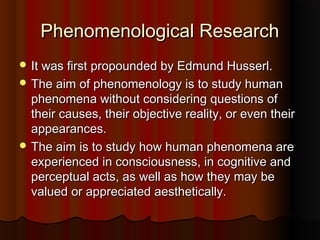 Phenomenological ResearchPhenomenological Research
 It was first propounded by Edmund Husserl.It was first propounded by Edmund Husserl.
 The aim of phenomenology is to study humanThe aim of phenomenology is to study human
phenomena without considering questions ofphenomena without considering questions of
their causes, their objective reality, or even theirtheir causes, their objective reality, or even their
appearances.appearances.
 The aim is to study how human phenomena areThe aim is to study how human phenomena are
experienced in consciousness, in cognitive andexperienced in consciousness, in cognitive and
perceptual acts, as well as how they may beperceptual acts, as well as how they may be
valued or appreciated aesthetically.valued or appreciated aesthetically.
 
