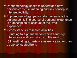  Phenomenology seeks to understand howPhenomenology seeks to understand how
persons construct meaning and key concept ispersons construct meaning and key concept is
inter-subjectivity.inter-subjectivity.
 In phenomenology, personal experience is theIn phenomenology, personal experience is the
starting point. The source of personal experiencestarting point. The source of personal experience
is a description or account of the livedis a description or account of the lived
experience.experience.
 It consists of six research activities:It consists of six research activities:
i) Turning to a phenomenon which seriouslyi) Turning to a phenomenon which seriously
interests us and commits us to the world.interests us and commits us to the world.
ii) Investigating experience as we live rather thanii) Investigating experience as we live rather than
as we conceptualize it.as we conceptualize it.
 