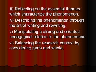 iii) Reflecting on the essential themesiii) Reflecting on the essential themes
which characterize the phenomenon.which characterize the phenomenon.
iv) Describing the phenomenon throughiv) Describing the phenomenon through
the art of writing and rewriting.the art of writing and rewriting.
v) Manipulating a strong and orientedv) Manipulating a strong and oriented
pedagogical relation to the phenomenon.pedagogical relation to the phenomenon.
vi) Balancing the research context byvi) Balancing the research context by
considering parts and whole.considering parts and whole.
 