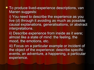  To produce lived-experience descriptions, vanTo produce lived-experience descriptions, van
Manen suggests:Manen suggests:
i) You need to describe the experience as youi) You need to describe the experience as you
live (d) through it avoiding as much as possiblelive (d) through it avoiding as much as possible
causal explanations, generalisations, or abstractcausal explanations, generalisations, or abstract
interpretations.interpretations.
ii) Describe experience from inside as it were;ii) Describe experience from inside as it were;
almost like a state of mind: the feeling, thealmost like a state of mind: the feeling, the
mood, the emotions, etc.mood, the emotions, etc.
iii) Focus on a particular example or incident ofiii) Focus on a particular example or incident of
the object of the experience: describe specificthe object of the experience: describe specific
events, an adventure, a happening, a particularevents, an adventure, a happening, a particular
experience.experience.
 