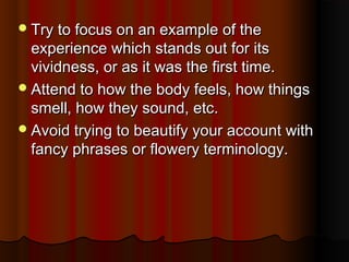 Try to focus on an example of theTry to focus on an example of the
experience which stands out for itsexperience which stands out for its
vividness, or as it was the first time.vividness, or as it was the first time.
Attend to how the body feels, how thingsAttend to how the body feels, how things
smell, how they sound, etc.smell, how they sound, etc.
Avoid trying to beautify your account withAvoid trying to beautify your account with
fancy phrases or flowery terminology.fancy phrases or flowery terminology.
 