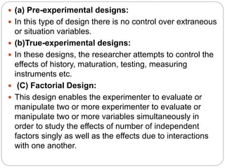  (a) Pre-experimental designs:
 In this type of design there is no control over extraneous
or situation variables.
 (b)True-experimental designs:
 In these designs, the researcher attempts to control the
effects of history, maturation, testing, measuring
instruments etc.
 (C) Factorial Design:
 This design enables the experimenter to evaluate or
manipulate two or more experimenter to evaluate or
manipulate two or more variables simultaneously in
order to study the effects of number of independent
factors singly as well as the effects due to interactions
with one another.
 