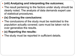  (viii) Analyzing and interpreting the outcomes;
 The result pertaining to the factors under study should be
clearly noted. The analysis of data demands expert use
of statistical procedures.
 (ix) Drawing the conclusions:
 The conclusions of the study must be restricted to the
population actually covered; care must be taken not to
over generalize the results.
 (x) Reporting the results:
 The study must be reported in sufficient details.
 