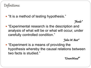 Definitions:
 “It is a method of testing hypothesis.”
“Jhoda”
 “Experimental research is the description and
analysis of what will be or what will occur, under
carefully controlled condition.”
“JohnW. Best“
 “Experiment is a means of providing the
hypothesis whereby the causal relations between
two facts is studied.”
“GreenWood“
 