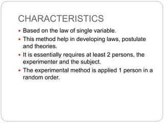 CHARACTERISTICS
 Based on the law of single variable.
 This method help in developing laws, postulate
and theories.
 It is essentially requires at least 2 persons, the
experimenter and the subject.
 The experimental method is applied 1 person in a
random order.
 